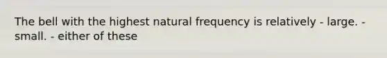 The bell with the highest natural frequency is relatively - large. - small. - either of these