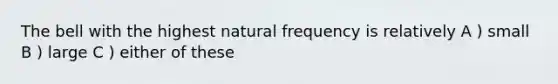 The bell with the highest natural frequency is relatively A ) small B ) large C ) either of these