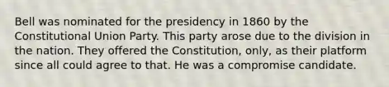 Bell was nominated for the presidency in 1860 by the Constitutional Union Party. This party arose due to the division in the nation. They offered the Constitution, only, as their platform since all could agree to that. He was a compromise candidate.