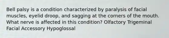 Bell palsy is a condition characterized by paralysis of facial muscles, eyelid droop, and sagging at the corners of the mouth. What nerve is affected in this condition? Olfactory Trigeminal Facial Accessory Hypoglossal