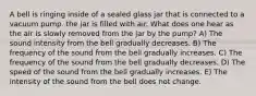 A bell is ringing inside of a sealed glass jar that is connected to a vacuum pump. the jar is filled with air. What does one hear as the air is slowly removed from the jar by the pump? A) The sound intensity from the bell gradually decreases. B) The frequency of the sound from the bell gradually increases. C) The frequency of the sound from the bell gradually decreases. D) The speed of the sound from the bell gradually increases. E) The intensity of the sound from the bell does not change.