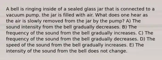 A bell is ringing inside of a sealed glass jar that is connected to a vacuum pump. the jar is filled with air. What does one hear as the air is slowly removed from the jar by the pump? A) The sound intensity from the bell gradually decreases. B) The frequency of the sound from the bell gradually increases. C) The frequency of the sound from the bell gradually decreases. D) The speed of the sound from the bell gradually increases. E) The intensity of the sound from the bell does not change.