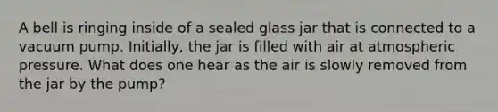 A bell is ringing inside of a sealed glass jar that is connected to a vacuum pump. Initially, the jar is filled with air at atmospheric pressure. What does one hear as the air is slowly removed from the jar by the pump?