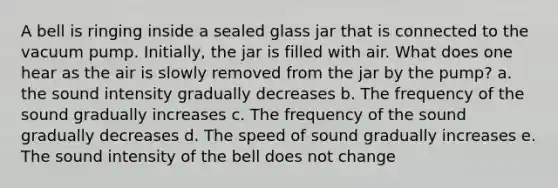 A bell is ringing inside a sealed glass jar that is connected to the vacuum pump. Initially, the jar is filled with air. What does one hear as the air is slowly removed from the jar by the pump? a. the sound intensity gradually decreases b. The frequency of the sound gradually increases c. The frequency of the sound gradually decreases d. The speed of sound gradually increases e. The sound intensity of the bell does not change