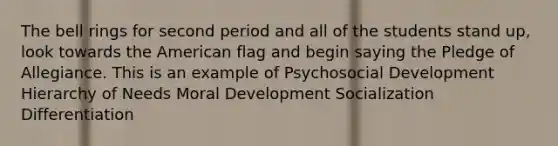 The bell rings for second period and all of the students stand up, look towards the American flag and begin saying the Pledge of Allegiance. This is an example of Psychosocial Development Hierarchy of Needs Moral Development Socialization Differentiation