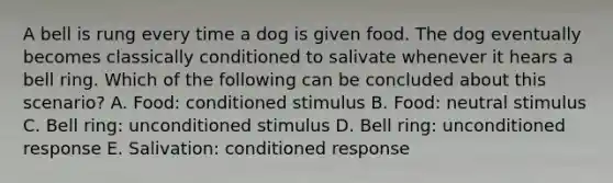 A bell is rung every time a dog is given food. The dog eventually becomes classically conditioned to salivate whenever it hears a bell ring. Which of the following can be concluded about this scenario? A. Food: conditioned stimulus B. Food: neutral stimulus C. Bell ring: unconditioned stimulus D. Bell ring: unconditioned response E. Salivation: conditioned response