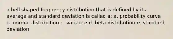 a bell shaped <a href='https://www.questionai.com/knowledge/kBageYpRHz-frequency-distribution' class='anchor-knowledge'>frequency distribution</a> that is defined by its average and <a href='https://www.questionai.com/knowledge/kqGUr1Cldy-standard-deviation' class='anchor-knowledge'>standard deviation</a> is called a: a. probability curve b. normal distribution c. variance d. beta distribution e. standard deviation