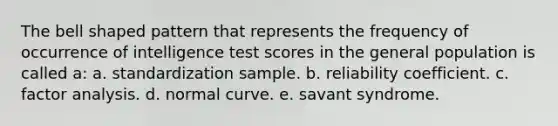 The bell shaped pattern that represents the frequency of occurrence of intelligence test scores in the general population is called a: a. standardization sample. b. reliability coefficient. c. factor analysis. d. normal curve. e. savant syndrome.