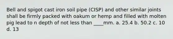 Bell and spigot cast iron soil pipe (CISP) and other similar joints shall be firmly packed with oakum or hemp and filled with molten pig lead to n depth of not less than ____mm. a. 25.4 b. 50.2 c. 10 d. 13