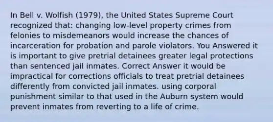 In Bell v. Wolfish (1979), the United States Supreme Court recognized that: changing low-level property crimes from felonies to misdemeanors would increase the chances of incarceration for probation and parole violators. You Answered it is important to give pretrial detainees greater legal protections than sentenced jail inmates. Correct Answer it would be impractical for corrections officials to treat pretrial detainees differently from convicted jail inmates. using corporal punishment similar to that used in the Auburn system would prevent inmates from reverting to a life of crime.