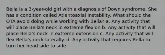 Bella is a 3-year-old girl with a diagnosis of Down syndrome. She has a condition called Atlantoaxial Instability. What should the OTA avoid doing while working with Bella? a. Any activity that will place Bella's neck in extreme flexion b. Any activity that will place Bella's neck in extreme extension c. Any activity that will flex Bella's neck laterally. d. Any activity that requires Bella to turn her head side to side