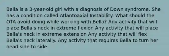 Bella is a 3-year-old girl with a diagnosis of Down syndrome. She has a condition called Atlantoaxial Instability. What should the OTA avoid doing while working with Bella? Any activity that will place Bella's neck in extreme flexion Any activity that will place Bella's neck in extreme extension Any activity that will flex Bella's neck laterally. Any activity that requires Bella to turn her head side to side