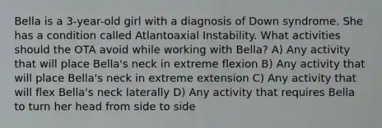 Bella is a 3-year-old girl with a diagnosis of Down syndrome. She has a condition called Atlantoaxial Instability. What activities should the OTA avoid while working with Bella? A) Any activity that will place Bella's neck in extreme flexion B) Any activity that will place Bella's neck in extreme extension C) Any activity that will flex Bella's neck laterally D) Any activity that requires Bella to turn her head from side to side