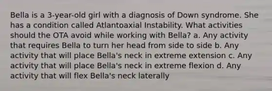 Bella is a 3-year-old girl with a diagnosis of Down syndrome. She has a condition called Atlantoaxial Instability. What activities should the OTA avoid while working with Bella? a. Any activity that requires Bella to turn her head from side to side b. Any activity that will place Bella's neck in extreme extension c. Any activity that will place Bella's neck in extreme flexion d. Any activity that will flex Bella's neck laterally