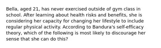 Bella, aged 21, has never exercised outside of gym class in school. After learning about health risks and benefits, she is considering her capacity for changing her lifestyle to include regular physical activity. According to Bandura's self-efficacy theory, which of the following is most likely to discourage her sense that she can do this?