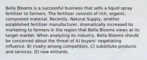 Bella Blooms is a successful business that sells a liquid spray fertilizer to farmers. The fertilizer consists of rich, organic, composted material. Recently, Natural Supply, another established fertilizer manufacturer, dramatically increased its marketing to farmers in the region that Bella Blooms views at its target market. When analyzing its industry, Bella Blooms should be concerned about the threat of A) buyers' negotiating influence. B) rivalry among competitors. C) substitute products and services. D) new entrants.