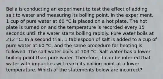 Bella is conducting an experiment to test the effect of adding salt to water and measuring its boiling point. In the experiment, 1 cup of pure water at 60 °C is placed on a hot plate. The hot plate is turned on and the temperature is recorded every 15 seconds until the water starts boiling rapidly. Pure water boils at 212 °C. In a second trial, 1 tablespoon of salt is added to a cup of pure water at 60 °C, and the same procedure for heating is followed. The salt water boils at 103 °C. Salt water has a lower boiling point than pure water. Therefore, it can be inferred that water with impurities will reach its boiling point at a lower temperature. Which of the statements below are incorrect?