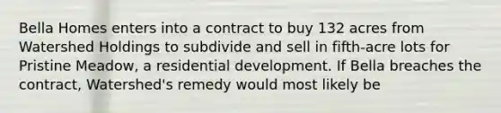 Bella Homes enters into a contract to buy 132 acres from Watershed Holdings to subdivide and sell in fifth-acre lots for Pristine Meadow, a residential development. If Bella breaches the contract, Watershed's remedy would most likely be