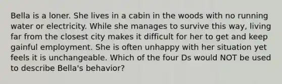 Bella is a loner. She lives in a cabin in the woods with no running water or electricity. While she manages to survive this way, living far from the closest city makes it difficult for her to get and keep gainful employment. She is often unhappy with her situation yet feels it is unchangeable. Which of the four Ds would NOT be used to describe Bella's behavior?