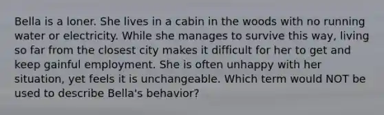 Bella is a loner. She lives in a cabin in the woods with no running water or electricity. While she manages to survive this way, living so far from the closest city makes it difficult for her to get and keep gainful employment. She is often unhappy with her situation, yet feels it is unchangeable. Which term would NOT be used to describe Bella's behavior?