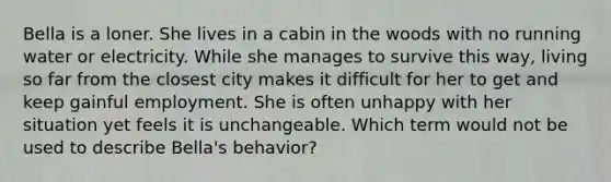 Bella is a loner. She lives in a cabin in the woods with no running water or electricity. While she manages to survive this way, living so far from the closest city makes it difficult for her to get and keep gainful employment. She is often unhappy with her situation yet feels it is unchangeable. Which term would not be used to describe Bella's behavior?