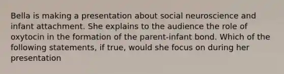 Bella is making a presentation about social neuroscience and infant attachment. She explains to the audience the role of oxytocin in the formation of the parent-infant bond. Which of the following statements, if true, would she focus on during her presentation