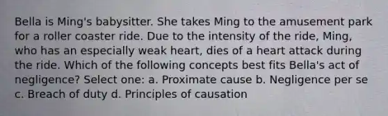 Bella is Ming's babysitter. She takes Ming to the amusement park for a roller coaster ride. Due to the intensity of the ride, Ming, who has an especially weak heart, dies of a heart attack during the ride. Which of the following concepts best fits Bella's act of negligence? Select one: a. Proximate cause b. Negligence per se c. Breach of duty d. Principles of causation