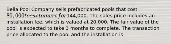 Bella Pool Company sells prefabricated pools that cost 80,000 to customers for144,000. The sales price includes an installation fee, which is valued at 20,000. The fair value of the pool is expected to take 3 months to complete. The transaction price allocated to the pool and the installation is