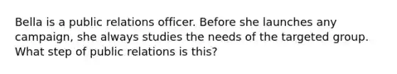 Bella is a public relations officer. Before she launches any campaign, she always studies the needs of the targeted group. What step of public relations is this?