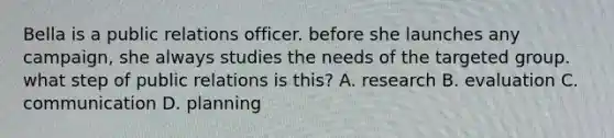 Bella is a public relations officer. before she launches any campaign, she always studies the needs of the targeted group. what step of public relations is this? A. research B. evaluation C. communication D. planning