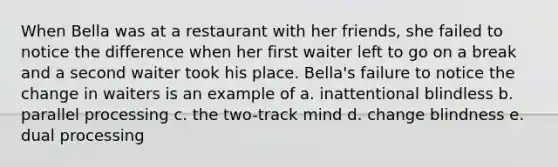 When Bella was at a restaurant with her friends, she failed to notice the difference when her first waiter left to go on a break and a second waiter took his place. Bella's failure to notice the change in waiters is an example of a. inattentional blindless b. parallel processing c. the two-track mind d. change blindness e. dual processing