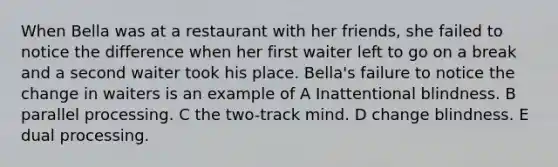 When Bella was at a restaurant with her friends, she failed to notice the difference when her first waiter left to go on a break and a second waiter took his place. Bella's failure to notice the change in waiters is an example of A Inattentional blindness. B parallel processing. C the two-track mind. D change blindness. E dual processing.