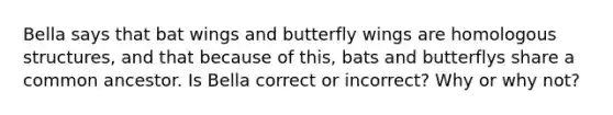 Bella says that bat wings and butterfly wings are homologous structures, and that because of this, bats and butterflys share a common ancestor. Is Bella correct or incorrect? Why or why not?