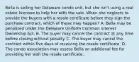 Bella is selling her Delaware condo unit, but she isn't using a real estate licensee to help her with the sale. When she neglects to provide the buyers with a resale certificate before they sign the purchase contract, which of these may happen? A. Bella may be penalized under the Delaware Uniform Common Interest Ownership Act. B. The buyer may cancel the contract at any time before closing without penalty. C. The buyer may cancel the contract within five days of receiving the resale certificate. D. The condo association may assess Bella an additional fee for providing her with the resale certificate.