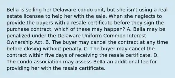 Bella is selling her Delaware condo unit, but she isn't using a real estate licensee to help her with the sale. When she neglects to provide the buyers with a resale certificate before they sign the purchase contract, which of these may happen? A. Bella may be penalized under the Delaware Uniform Common Interest Ownership Act. B. The buyer may cancel the contract at any time before closing without penalty. C. The buyer may cancel the contract within five days of receiving the resale certificate. D. The condo association may assess Bella an additional fee for providing her with the resale certificate.