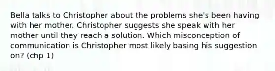 Bella talks to Christopher about the problems she's been having with her mother. Christopher suggests she speak with her mother until they reach a solution. Which misconception of communication is Christopher most likely basing his suggestion on? (chp 1)