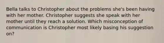 Bella talks to Christopher about the problems she's been having with her mother. Christopher suggests she speak with her mother until they reach a solution. Which misconception of communication is Christopher most likely basing his suggestion on?