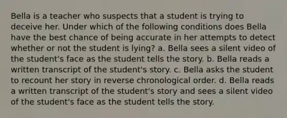 Bella is a teacher who suspects that a student is trying to deceive her. Under which of the following conditions does Bella have the best chance of being accurate in her attempts to detect whether or not the student is lying? a. Bella sees a silent video of the student's face as the student tells the story. b. Bella reads a written transcript of the student's story. c. Bella asks the student to recount her story in reverse chronological order. d. Bella reads a written transcript of the student's story and sees a silent video of the student's face as the student tells the story.