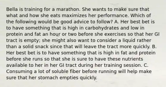 Bella is training for a marathon. She wants to make sure that what and how she eats maximizes her performance. Which of the following would be good advice to follow? A. Her best bet is to have something that is high in carbohydrates and low in protein and fat an hour or two before she exercises so that her GI tract is empty; she might also want to consider a liquid rather than a solid snack since that will leave the tract more quickly. B. Her best bet is to have something that is high in fat and protein before she runs so that she is sure to have these nutrients available to her in her GI tract during her training session. C. Consuming a lot of soluble fiber before running will help make sure that her stomach empties quickly.