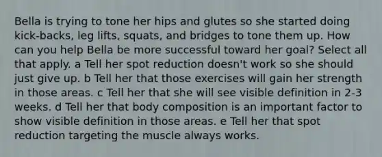 Bella is trying to tone her hips and glutes so she started doing kick-backs, leg lifts, squats, and bridges to tone them up. How can you help Bella be more successful toward her goal? Select all that apply. a Tell her spot reduction doesn't work so she should just give up. b Tell her that those exercises will gain her strength in those areas. c Tell her that she will see visible definition in 2-3 weeks. d Tell her that body composition is an important factor to show visible definition in those areas. e Tell her that spot reduction targeting the muscle always works.