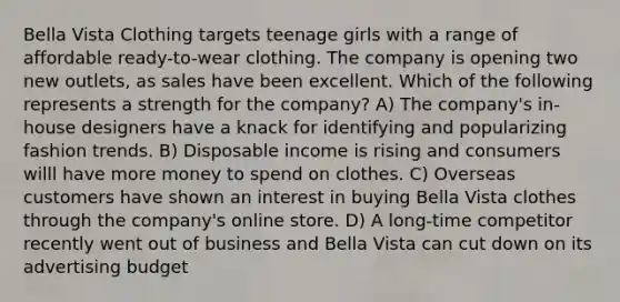 Bella Vista Clothing targets teenage girls with a range of affordable ready-to-wear clothing. The company is opening two new outlets, as sales have been excellent. Which of the following represents a strength for the company? A) The company's in-house designers have a knack for identifying and popularizing fashion trends. B) Disposable income is rising and consumers willl have more money to spend on clothes. C) Overseas customers have shown an interest in buying Bella Vista clothes through the company's online store. D) A long-time competitor recently went out of business and Bella Vista can cut down on its advertising budget