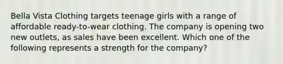 Bella Vista Clothing targets teenage girls with a range of affordable ready-to-wear clothing. The company is opening two new outlets, as sales have been excellent. Which one of the following represents a strength for the company?