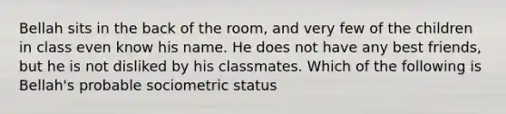 Bellah sits in the back of the room, and very few of the children in class even know his name. He does not have any best friends, but he is not disliked by his classmates. Which of the following is Bellah's probable sociometric status