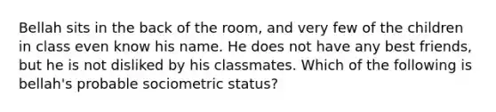 Bellah sits in the back of the room, and very few of the children in class even know his name. He does not have any best friends, but he is not disliked by his classmates. Which of the following is bellah's probable sociometric status?