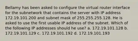 Bellamy has been asked to configure the virtual router interface for the subnetwork that contains the server with IP address 172.19.101.200 and subnet mask of 255.255.255.128. He is asked to use the first usable IP address of the subnet. Which of the following IP addresses should he use? a. 172.19.101.128 b. 172.19.101.129 c. 172.19.101.192 d. 172.19.101.193