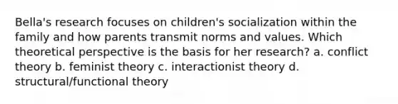 Bella's research focuses on children's socialization within the family and how parents transmit norms and values. Which theoretical perspective is the basis for her research? a. conflict theory b. feminist theory c. interactionist theory d. structural/functional theory