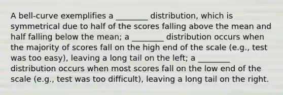 A bell-curve exemplifies a ________ distribution, which is symmetrical due to half of the scores falling above the mean and half falling below the mean; a ________ distribution occurs when the majority of scores fall on the high end of the scale (e.g., test was too easy), leaving a long tail on the left; a ________ distribution occurs when most scores fall on the low end of the scale (e.g., test was too difficult), leaving a long tail on the right.