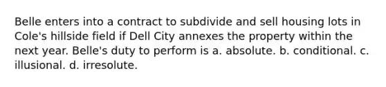 Belle enters into a contract to subdivide and sell housing lots in Cole's hillside field if Dell City annexes the property within the next year. Belle's duty to perform is a. absolute. b. conditional. c. illusional. d. irresolute.