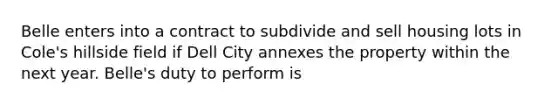 Belle enters into a contract to subdivide and sell housing lots in Cole's hillside field if Dell City annexes the property within the next year. Belle's duty to perform is