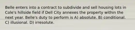 Belle enters into a contract to subdivide and sell housing lots in Cole's hillside field if Dell City annexes the property within the next year. Belle's duty to perform is A) absolute. B) conditional. C) illusional. D) irresolute.